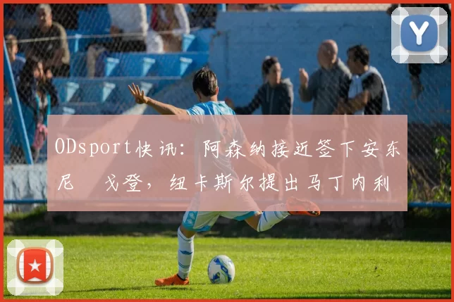 ODsport快讯:阿森纳接近签下安东尼・戈登,纽卡斯尔提出马丁内利交换条件_交易_球员_谈判