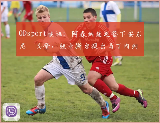ODsport快讯:阿森纳接近签下安东尼・戈登,纽卡斯尔提出马丁内利交换条件_交易_球员_谈判
