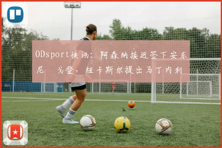 ODsport快讯:阿森纳接近签下安东尼・戈登,纽卡斯尔提出马丁内利交换条件_交易_球员_谈判