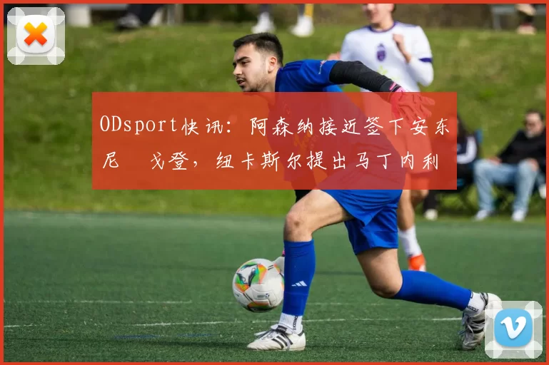 ODsport快讯：阿森纳接近签下安东尼・戈登，纽卡斯尔提出马丁内利交换条件_交易_球员_谈判