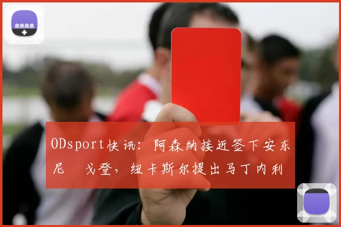 ODsport快讯：阿森纳接近签下安东尼・戈登，纽卡斯尔提出马丁内利交换条件_交易_球员_谈判