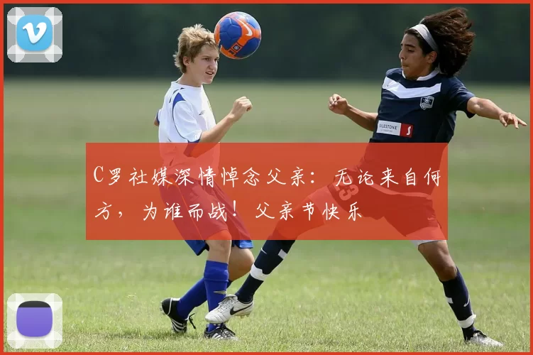 C罗社媒深情悼念父亲:无论来自何方,为谁而战!父亲节快乐️