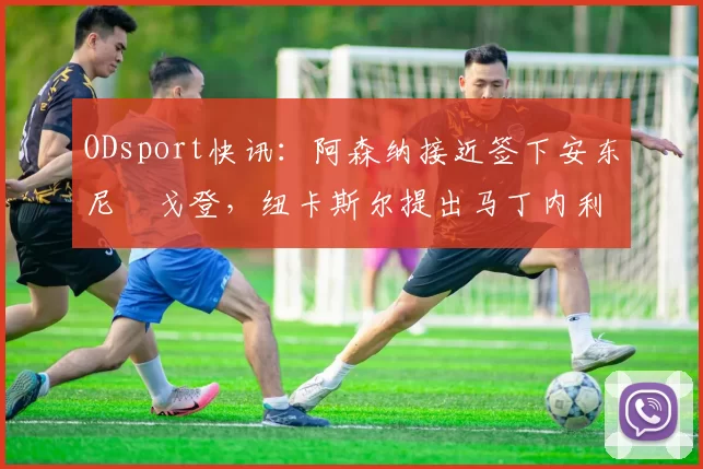 ODsport快讯：阿森纳接近签下安东尼・戈登，纽卡斯尔提出马丁内利交换条件_交易_球员_谈判