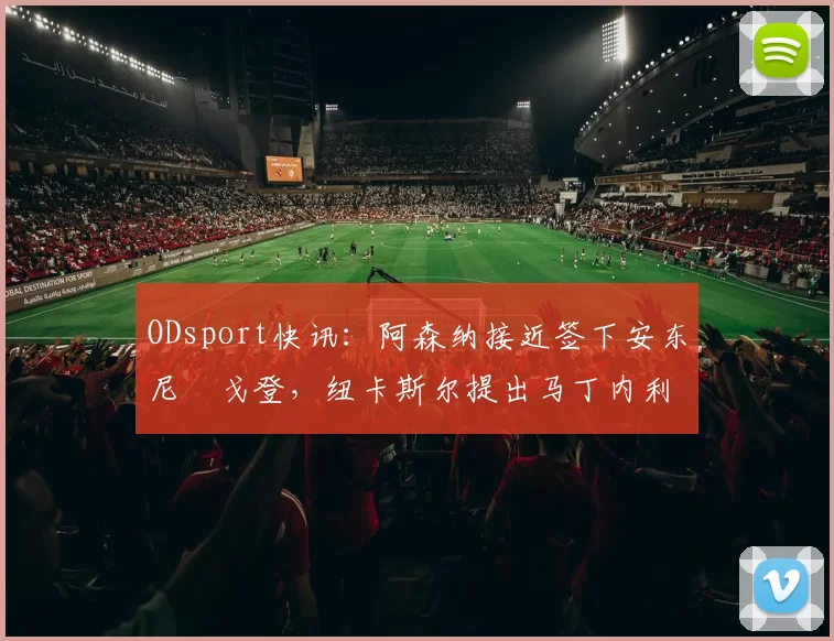 ODsport快讯:阿森纳接近签下安东尼・戈登,纽卡斯尔提出马丁内利交换条件_交易_球员_谈判