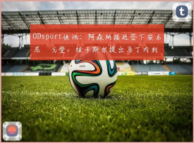 ODsport快讯：阿森纳接近签下安东尼・戈登，纽卡斯尔提出马丁内利交换条件_交易_球员_谈判