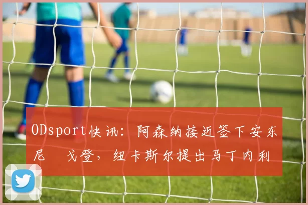 ODsport快讯：阿森纳接近签下安东尼・戈登，纽卡斯尔提出马丁内利交换条件_交易_球员_谈判