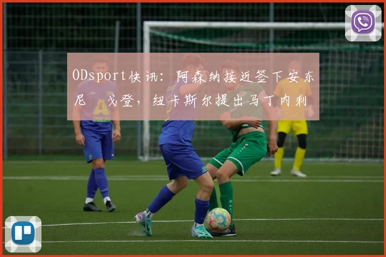 ODsport快讯：阿森纳接近签下安东尼・戈登，纽卡斯尔提出马丁内利交换条件_交易_球员_谈判