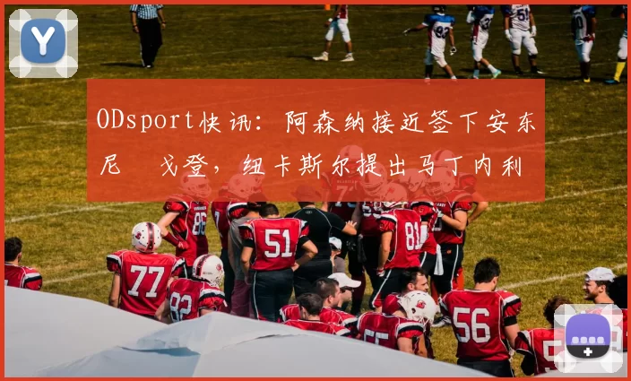 ODsport快讯：阿森纳接近签下安东尼・戈登，纽卡斯尔提出马丁内利交换条件_交易_球员_谈判