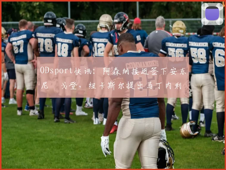 ODsport快讯：阿森纳接近签下安东尼・戈登，纽卡斯尔提出马丁内利交换条件_交易_球员_谈判