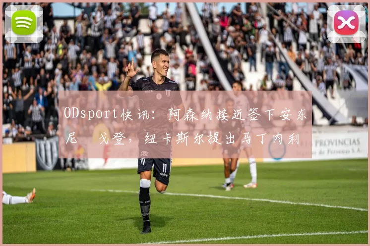ODsport快讯：阿森纳接近签下安东尼・戈登，纽卡斯尔提出马丁内利交换条件_交易_球员_谈判