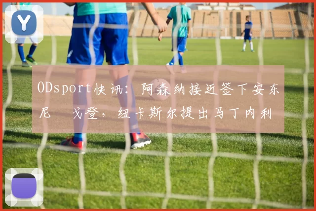 ODsport快讯：阿森纳接近签下安东尼・戈登，纽卡斯尔提出马丁内利交换条件_交易_球员_谈判