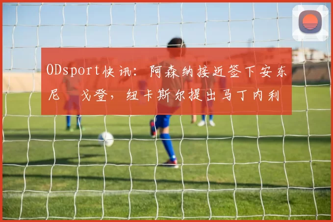 ODsport快讯:阿森纳接近签下安东尼・戈登,纽卡斯尔提出马丁内利交换条件_交易_球员_谈判