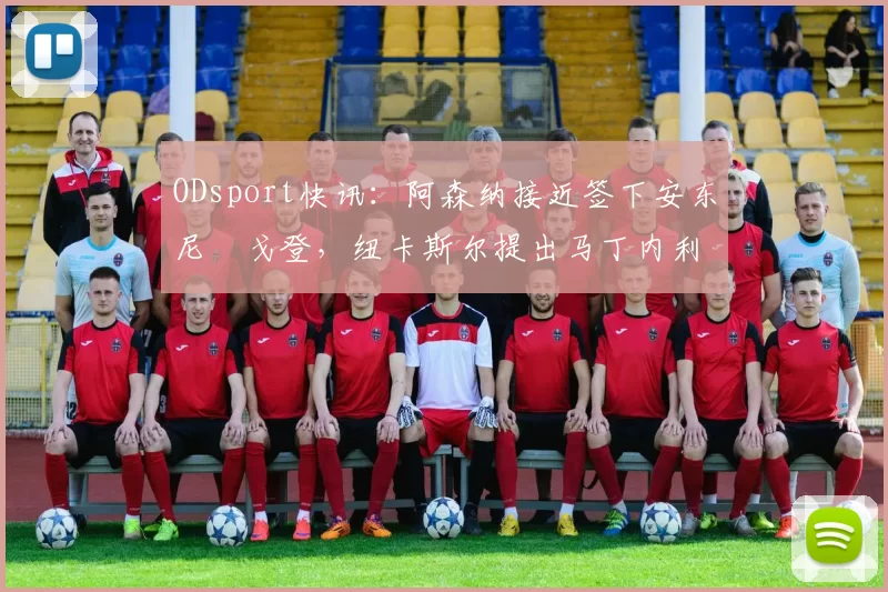 ODsport快讯:阿森纳接近签下安东尼・戈登,纽卡斯尔提出马丁内利交换条件_交易_球员_谈判