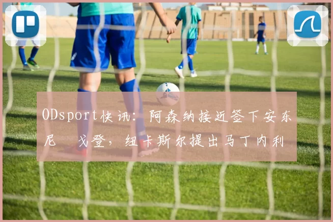 ODsport快讯：阿森纳接近签下安东尼・戈登，纽卡斯尔提出马丁内利交换条件_交易_球员_谈判