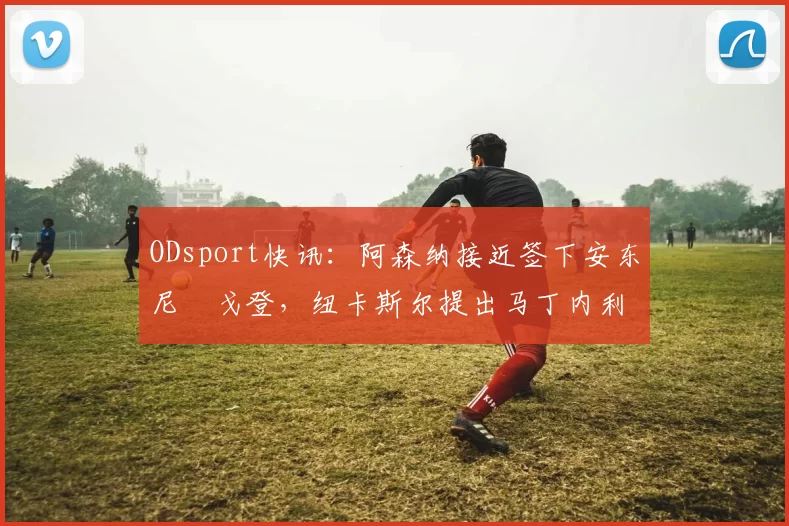 ODsport快讯:阿森纳接近签下安东尼・戈登,纽卡斯尔提出马丁内利交换条件_交易_球员_谈判