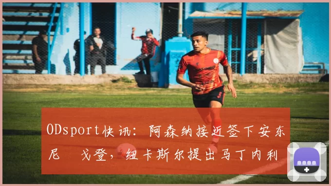 ODsport快讯：阿森纳接近签下安东尼・戈登，纽卡斯尔提出马丁内利交换条件_交易_球员_谈判