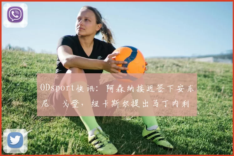 ODsport快讯：阿森纳接近签下安东尼・戈登，纽卡斯尔提出马丁内利交换条件_交易_球员_谈判