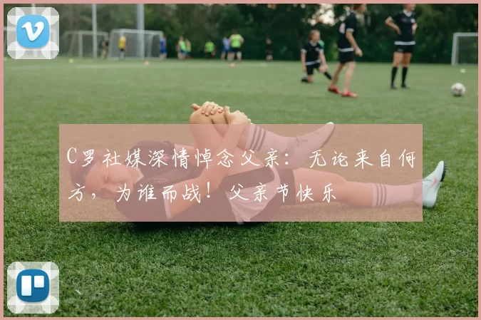 C罗社媒深情悼念父亲:无论来自何方,为谁而战!父亲节快乐️