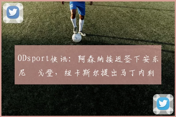 ODsport快讯：阿森纳接近签下安东尼・戈登，纽卡斯尔提出马丁内利交换条件_交易_球员_谈判