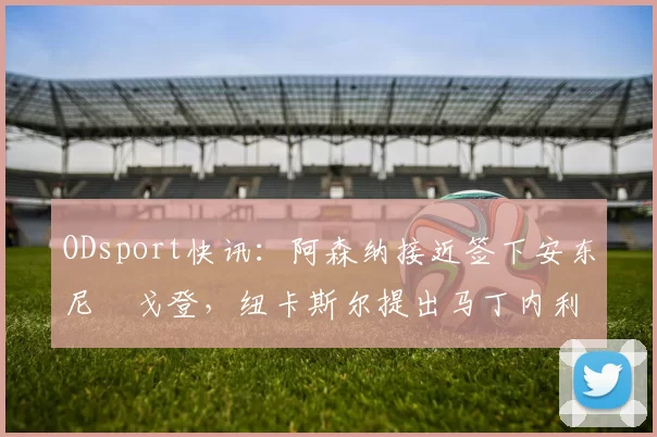 ODsport快讯：阿森纳接近签下安东尼・戈登，纽卡斯尔提出马丁内利交换条件_交易_球员_谈判
