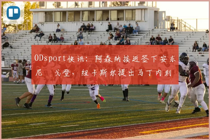 ODsport快讯：阿森纳接近签下安东尼・戈登，纽卡斯尔提出马丁内利交换条件_交易_球员_谈判