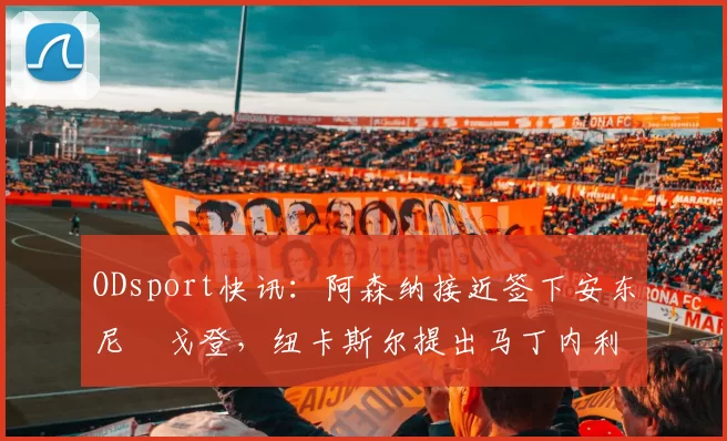 ODsport快讯：阿森纳接近签下安东尼・戈登，纽卡斯尔提出马丁内利交换条件_交易_球员_谈判