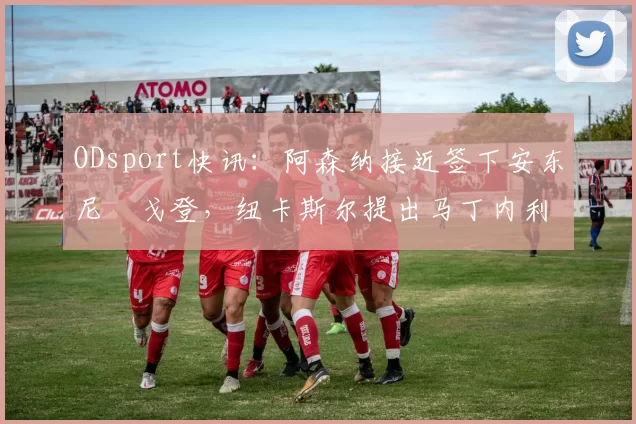 ODsport快讯：阿森纳接近签下安东尼・戈登，纽卡斯尔提出马丁内利交换条件_交易_球员_谈判