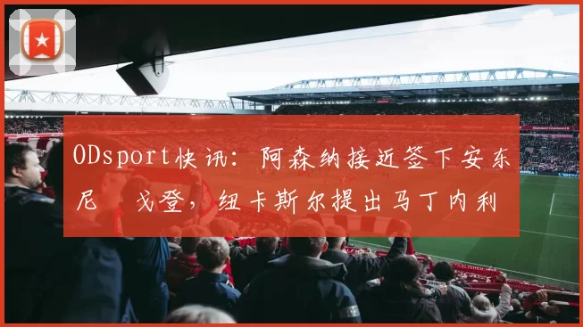 ODsport快讯：阿森纳接近签下安东尼・戈登，纽卡斯尔提出马丁内利交换条件_交易_球员_谈判