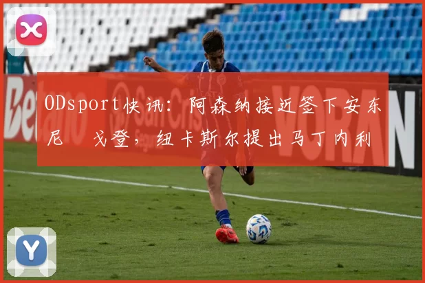 ODsport快讯：阿森纳接近签下安东尼・戈登，纽卡斯尔提出马丁内利交换条件_交易_球员_谈判