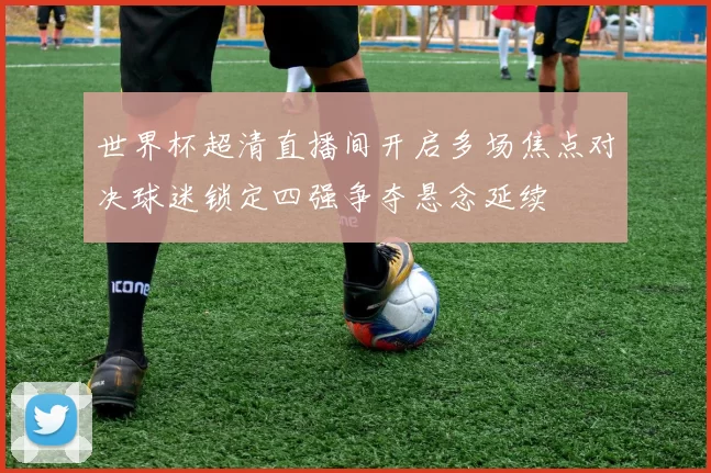 世界杯超清直播间开启多场焦点对决球迷锁定四强争夺悬念延续