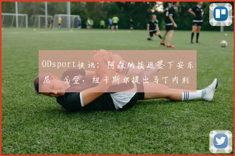 ODsport快讯:阿森纳接近签下安东尼・戈登,纽卡斯尔提出马丁内利交换条件_交易_球员_谈判