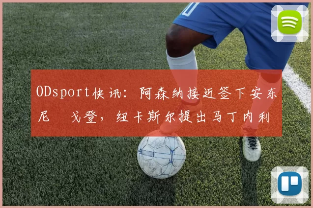 ODsport快讯:阿森纳接近签下安东尼・戈登,纽卡斯尔提出马丁内利交换条件_交易_球员_谈判
