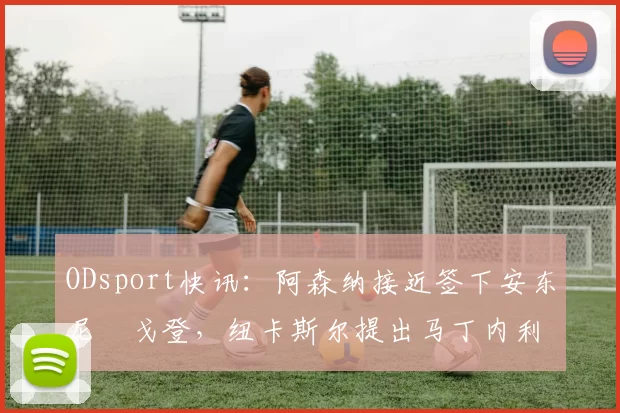 ODsport快讯：阿森纳接近签下安东尼・戈登，纽卡斯尔提出马丁内利交换条件_交易_球员_谈判