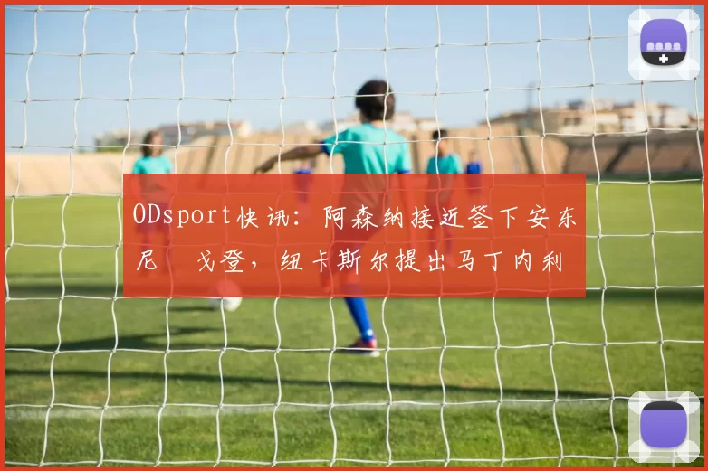 ODsport快讯：阿森纳接近签下安东尼・戈登，纽卡斯尔提出马丁内利交换条件_交易_球员_谈判
