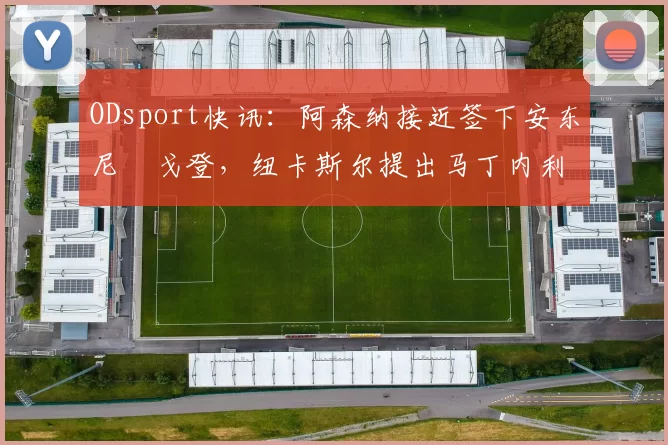 ODsport快讯:阿森纳接近签下安东尼・戈登,纽卡斯尔提出马丁内利交换条件_交易_球员_谈判