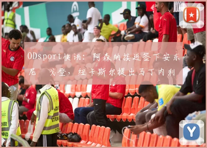 ODsport快讯：阿森纳接近签下安东尼・戈登，纽卡斯尔提出马丁内利交换条件_交易_球员_谈判