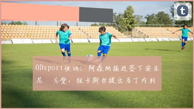 ODsport快讯:阿森纳接近签下安东尼・戈登,纽卡斯尔提出马丁内利交换条件_交易_球员_谈判