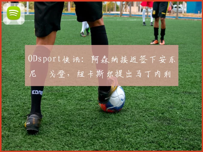 ODsport快讯:阿森纳接近签下安东尼・戈登,纽卡斯尔提出马丁内利交换条件_交易_球员_谈判
