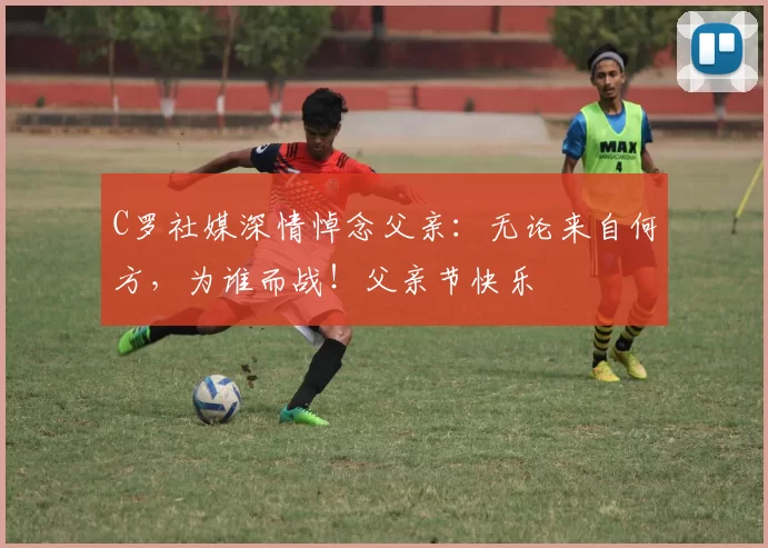 C罗社媒深情悼念父亲:无论来自何方,为谁而战!父亲节快乐️