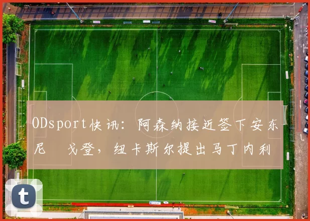 ODsport快讯：阿森纳接近签下安东尼・戈登，纽卡斯尔提出马丁内利交换条件_交易_球员_谈判