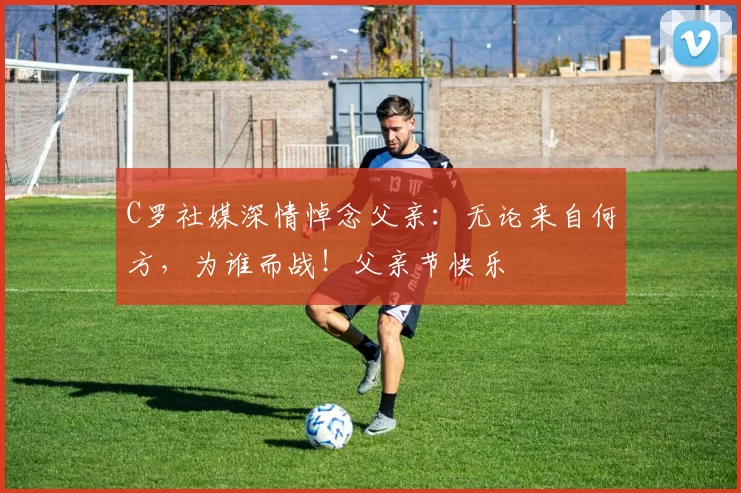 C罗社媒深情悼念父亲:无论来自何方,为谁而战!父亲节快乐️