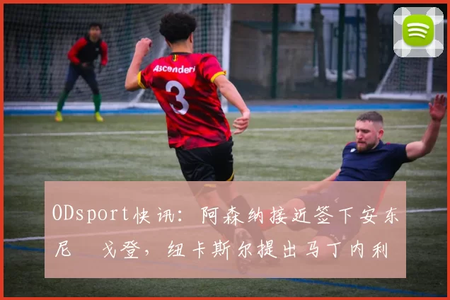 ODsport快讯:阿森纳接近签下安东尼・戈登,纽卡斯尔提出马丁内利交换条件_交易_球员_谈判