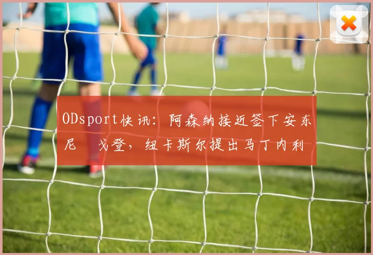 ODsport快讯：阿森纳接近签下安东尼・戈登，纽卡斯尔提出马丁内利交换条件_交易_球员_谈判