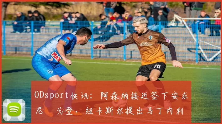 ODsport快讯：阿森纳接近签下安东尼・戈登，纽卡斯尔提出马丁内利交换条件_交易_球员_谈判