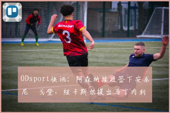 ODsport快讯：阿森纳接近签下安东尼・戈登，纽卡斯尔提出马丁内利交换条件_交易_球员_谈判