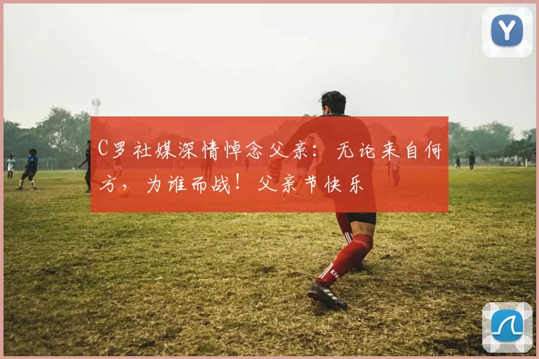 C罗社媒深情悼念父亲:无论来自何方,为谁而战!父亲节快乐️