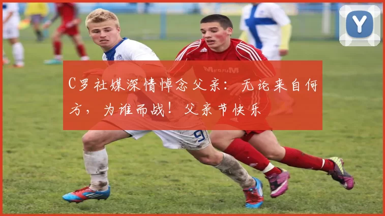 C罗社媒深情悼念父亲:无论来自何方,为谁而战!父亲节快乐️