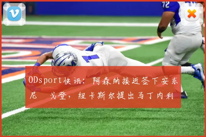 ODsport快讯:阿森纳接近签下安东尼・戈登,纽卡斯尔提出马丁内利交换条件_交易_球员_谈判