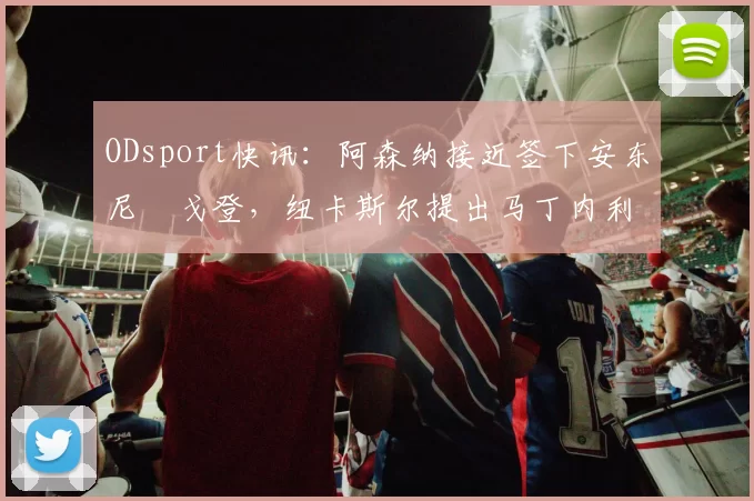 ODsport快讯:阿森纳接近签下安东尼・戈登,纽卡斯尔提出马丁内利交换条件_交易_球员_谈判