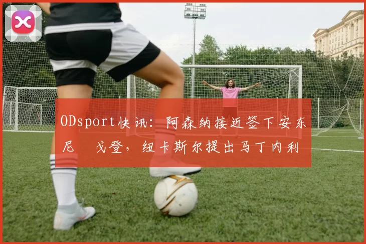 ODsport快讯:阿森纳接近签下安东尼・戈登,纽卡斯尔提出马丁内利交换条件_交易_球员_谈判